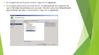 

En la página de servicios de archivo, haga clic en siguiente.



En la página Seleccionar servicios de rol, en Servicios de rol, asegúrese de
que el Servidor de archivos está activada. También seleccione BranchCache
para archivos de redy, a continuación, haga clic en siguiente.

 