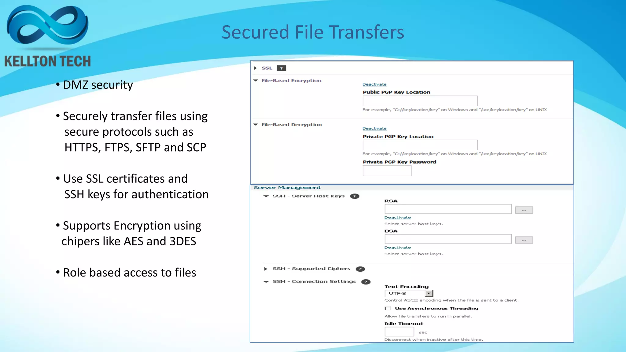 Secured File Transfers
• DMZ security
• Securely transfer files using
secure protocols such as
HTTPS, FTPS, SFTP and SCP
• Use SSL certificates and
SSH keys for authentication
• Supports Encryption using
chipers like AES and 3DES
• Role based access to files
 