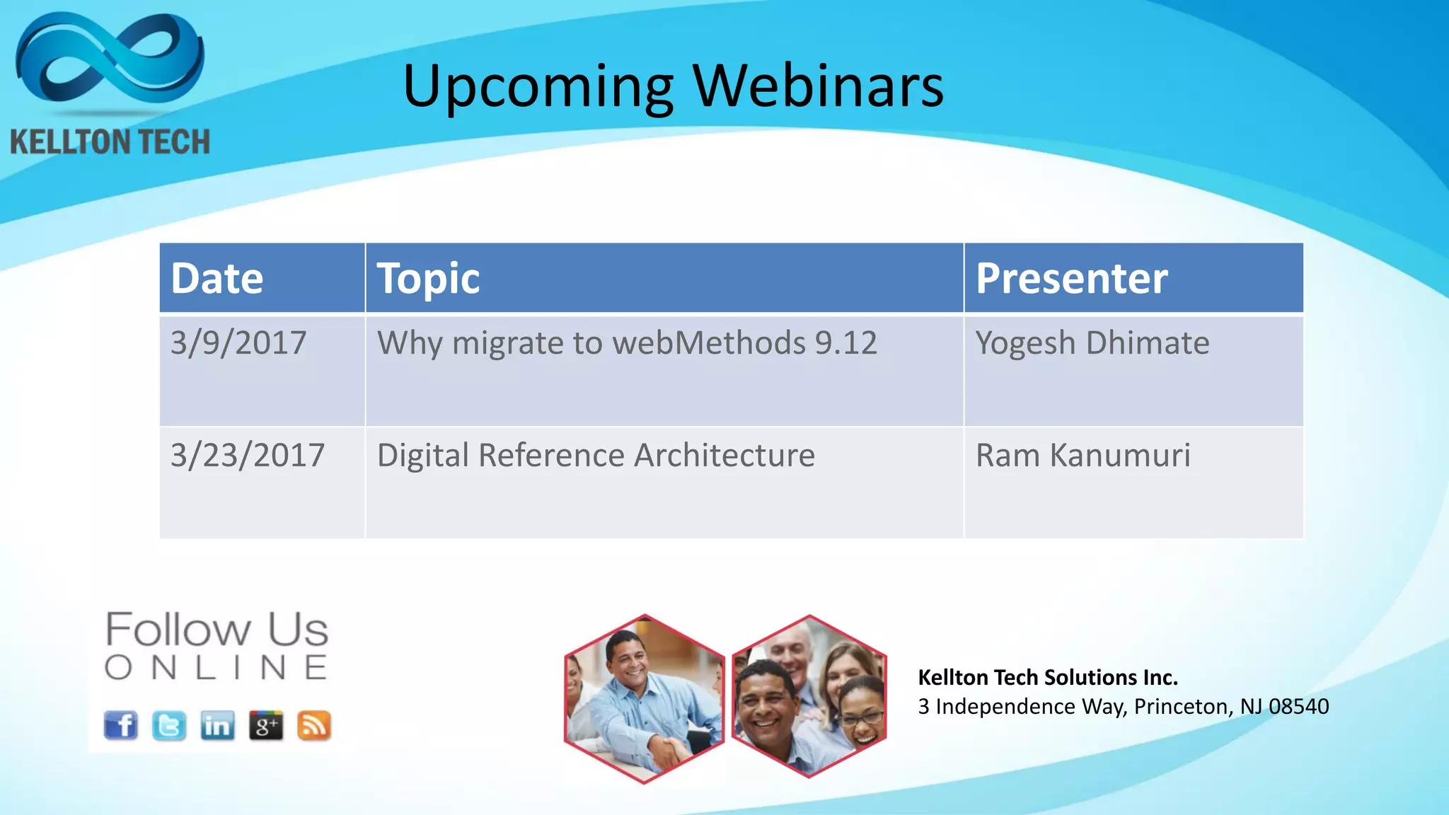 Upcoming Webinars
Kellton Tech Solutions Inc.
3 Independence Way, Princeton, NJ 08540
Date Topic Presenter
3/9/2017 Why migrate to webMethods 9.12 Yogesh Dhimate
3/23/2017 Digital Reference Architecture Ram Kanumuri
 