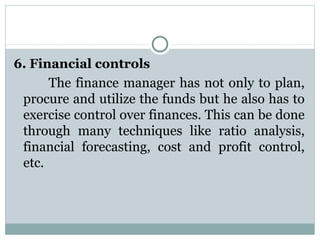 6. Financial controls
       The  finance  manager  has  not  only to  plan, 
 procure and utilize the funds but he also has to 
 exercise control over finances. This can be done 
 through  many  techniques  like  ratio  analysis, 
 financial  forecasting,  cost  and  profit  control, 
 etc.
 