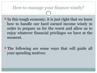 How to manage your finance wisely?

In this tough economy, it is just right that we learn
 how to handle our hard earned income wisely in
 order to prepare us for the worst and allow us to
 enjoy whatever financial privileges we have at the
 moment.

The following are some ways that will guide all
 your spending motives:
 