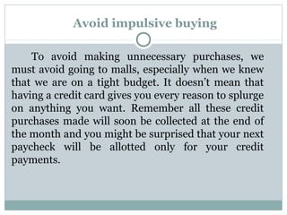 Avoid impulsive buying

    To avoid making unnecessary purchases, we
must avoid going to malls, especially when we knew
that we are on a tight budget. It doesn’t mean that
having a credit card gives you every reason to splurge
on anything you want. Remember all these credit
purchases made will soon be collected at the end of
the month and you might be surprised that your next
paycheck will be allotted only for your credit
payments.
 