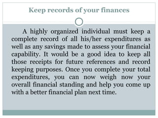 Keep records of your finances


    A highly organized individual must keep a
complete record of all his/her expenditures as
well as any savings made to assess your financial
capability. It would be a good idea to keep all
those receipts for future references and record
keeping purposes. Once you complete your total
expenditures, you can now weigh now your
overall financial standing and help you come up
with a better financial plan next time.
 