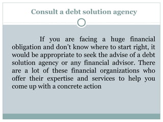 Consult a debt solution agency



          If you are facing a huge financial
obligation and don’t know where to start right, it
would be appropriate to seek the advise of a debt
solution agency or any financial advisor. There
are a lot of these financial organizations who
offer their expertise and services to help you
come up with a concrete action
 