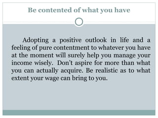 Be contented of what you have



     Adopting a positive outlook in life and a
feeling of pure contentment to whatever you have
at the moment will surely help you manage your
income wisely. Don’t aspire for more than what
you can actually acquire. Be realistic as to what
extent your wage can bring to you.
 