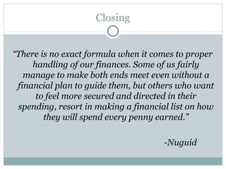 Closing


“There is no exact formula when it comes to proper
     handling of our finances. Some of us fairly
   manage to make both ends meet even without a
 financial plan to guide them, but others who want
      to feel more secured and directed in their
 spending, resort in making a financial list on how
        they will spend every penny earned.”

                                      -Nuguid
 