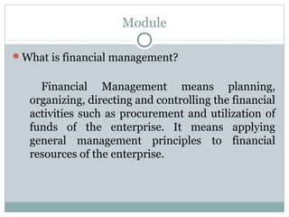 Module

What is financial management?


     Financial Management means planning,
   organizing, directing and controlling the financial
   activities such as procurement and utilization of
   funds of the enterprise. It means applying
   general management principles to financial
   resources of the enterprise.
 