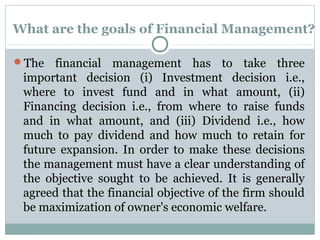What are the goals of Financial Management?

The   financial management has to take three
 important decision (i) Investment decision i.e.,
 where to invest fund and in what amount, (ii)
 Financing decision i.e., from where to raise funds
 and in what amount, and (iii) Dividend i.e., how
 much to pay dividend and how much to retain for
 future expansion. In order to make these decisions
 the management must have a clear understanding of
 the objective sought to be achieved. It is generally
 agreed that the financial objective of the firm should
 be maximization of owner's economic welfare.
 