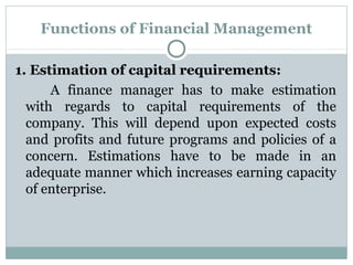Functions of Financial Management

1. Estimation of capital requirements:
      A finance manager has to make estimation
  with regards to capital requirements of the
  company. This will depend upon expected costs
  and profits and future programs and policies of a
  concern. Estimations have to be made in an
  adequate manner which increases earning capacity
  of enterprise.
 