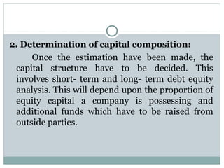 2. Determination of capital composition: 
     Once  the  estimation  have  been  made,  the 
 capital  structure  have  to  be  decided.  This 
 involves  short-  term  and  long-  term  debt  equity 
 analysis. This will depend upon the proportion of 
 equity  capital  a  company  is  possessing  and 
 additional  funds  which  have  to  be  raised  from 
 outside parties.
 