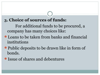 3. Choice of sources of funds:
      For additional funds to be procured, a 
 company has many choices like:
Loans to be taken from banks and financial 
 institutions
Public deposits to be drawn like in form of 
 bonds.
Issue of shares and debentures
 