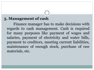 5. Management of cash 
      Finance manager has to make decisions with 
 regards  to  cash  management.  Cash  is  required 
 for  many  purposes  like  payment  of  wages  and 
 salaries,  payment  of  electricity  and  water  bills, 
 payment to creditors, meeting current liabilities, 
 maintenance  of  enough  stock,  purchase  of  raw 
 materials, etc.
 
