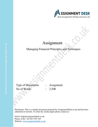 Assignment
Managing Financial Principles and Techniques
Type of Documents : Assignment
No of Words : 2,500

Disclaimer: This is a sample document prepared by AssignmentDesk.co.uk and has been
submitted on turnitin. To order the similar paper please contact at:
Email: help@assignmentdesk.co.uk
Phone: (UK) +44 203 3555 345
Website: www.assignmentdesk.co.uk
 