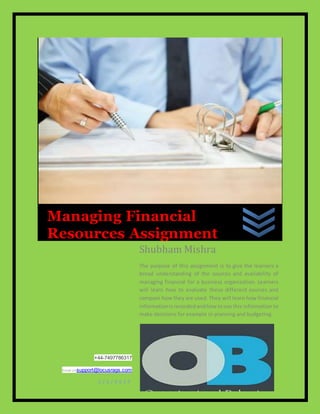 L o c u s R A G S
+44-7497786317
Email Ussupport@locusrags.com
1 / 1 / 2 0 1 7
Shubham Mishra
The purpose of this assignment is to give the learners a
broad understanding of the sources and availability of
managing financial for a business organization. Learners
will learn how to evaluate these different sources and
compare how they are used. They will learn how financial
informationisrecordedandhow touse this information to
make decisions for example in planning and budgeting.
Managing Financial
Resources Assignment
 