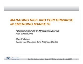 1Confidential Information – Copyright © First American Credco 2006
MANAGING RISK AND PERFORMANCE
IN EMERGING MARKETS
ADDRESSING PERFORMANCE CONCERNS
Risk Summit 2006
Mark F. Catone
Senior Vice President, First American Credco
 