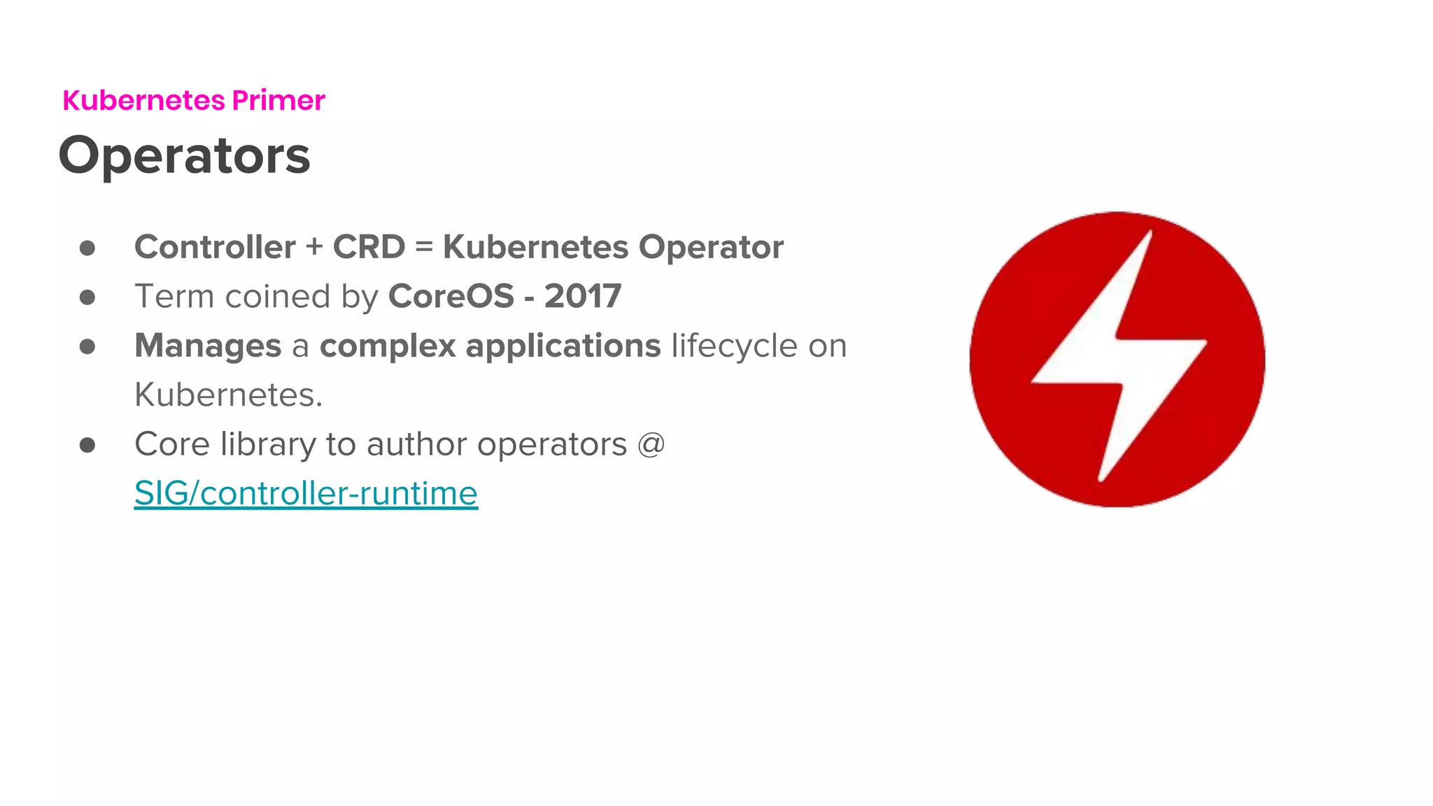 Kubernetes Primer
Operators
● Controller + CRD = Kubernetes Operator
● Term coined by CoreOS - 2017
● Manages a complex applications lifecycle on
Kubernetes.
● Core library to author operators @
SIG/controller-runtime
 
