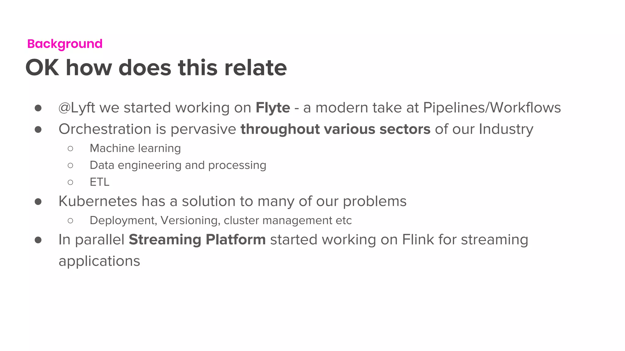 Background
OK how does this relate
● @Lyft we started working on Flyte - a modern take at Pipelines/Workflows
● Orchestration is pervasive throughout various sectors of our Industry
○ Machine learning
○ Data engineering and processing
○ ETL
● Kubernetes has a solution to many of our problems
○ Deployment, Versioning, cluster management etc
● In parallel Streaming Platform started working on Flink for streaming
applications
 