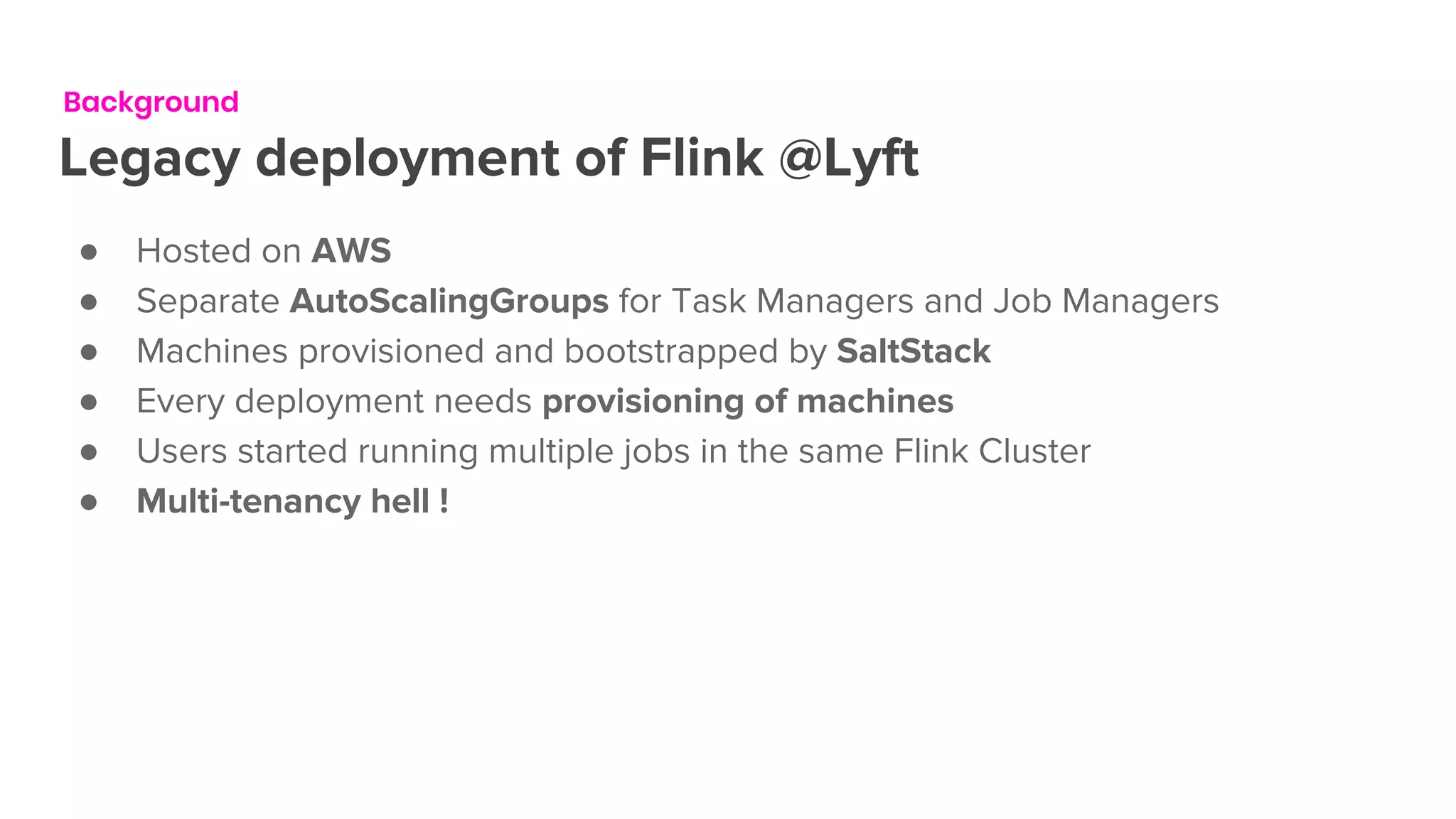 Background
Legacy deployment of Flink @Lyft
● Hosted on AWS
● Separate AutoScalingGroups for Task Managers and Job Managers
● Machines provisioned and bootstrapped by SaltStack
● Every deployment needs provisioning of machines
● Users started running multiple jobs in the same Flink Cluster
● Multi-tenancy hell !
 