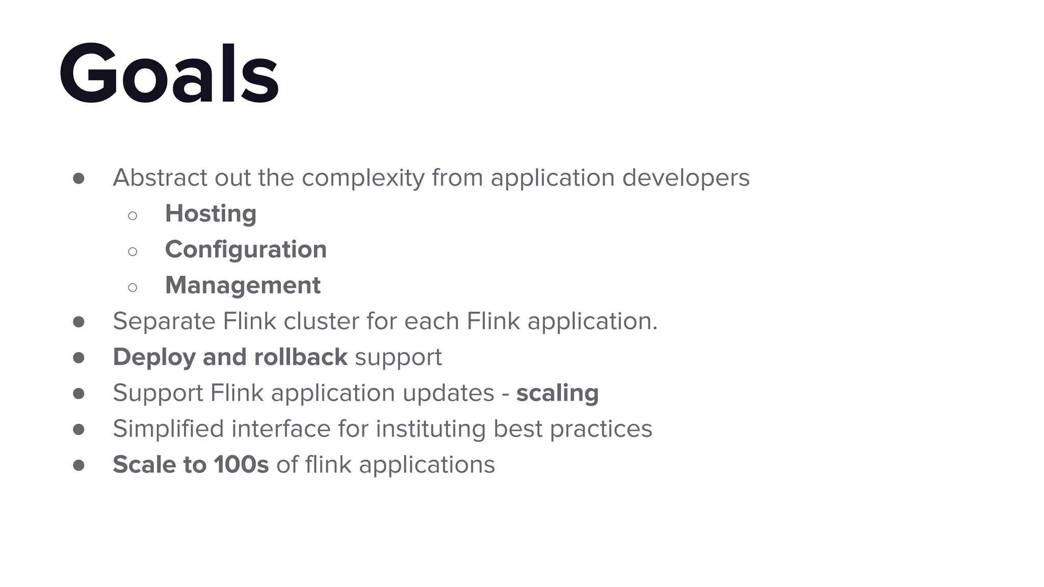 ● Abstract out the complexity from application developers
○ Hosting
○ Configuration
○ Management
● Separate Flink cluster for each Flink application.
● Deploy and rollback support
● Support Flink application updates - scaling
● Simplified interface for instituting best practices
● Scale to 100s of flink applications
Goals
 