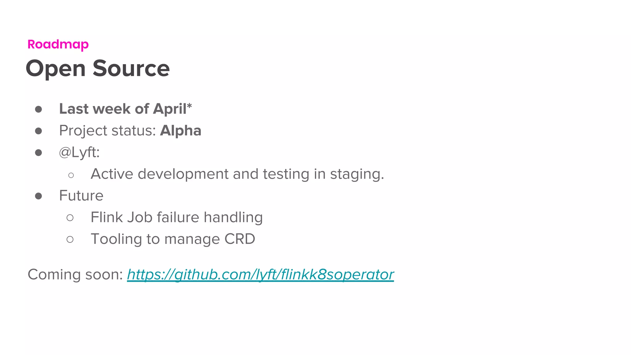Roadmap
Open Source
● Last week of April*
● Project status: Alpha
● @Lyft:
○ Active development and testing in staging.
● Future
○ Flink Job failure handling
○ Tooling to manage CRD
Coming soon: https://github.com/lyft/flinkk8soperator
 