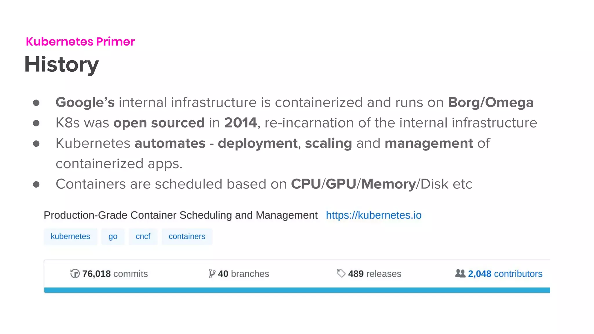 Kubernetes Primer
History
● Google’s internal infrastructure is containerized and runs on Borg/Omega
● K8s was open sourced in 2014, re-incarnation of the internal infrastructure
● Kubernetes automates - deployment, scaling and management of
containerized apps.
● Containers are scheduled based on CPU/GPU/Memory/Disk etc
 