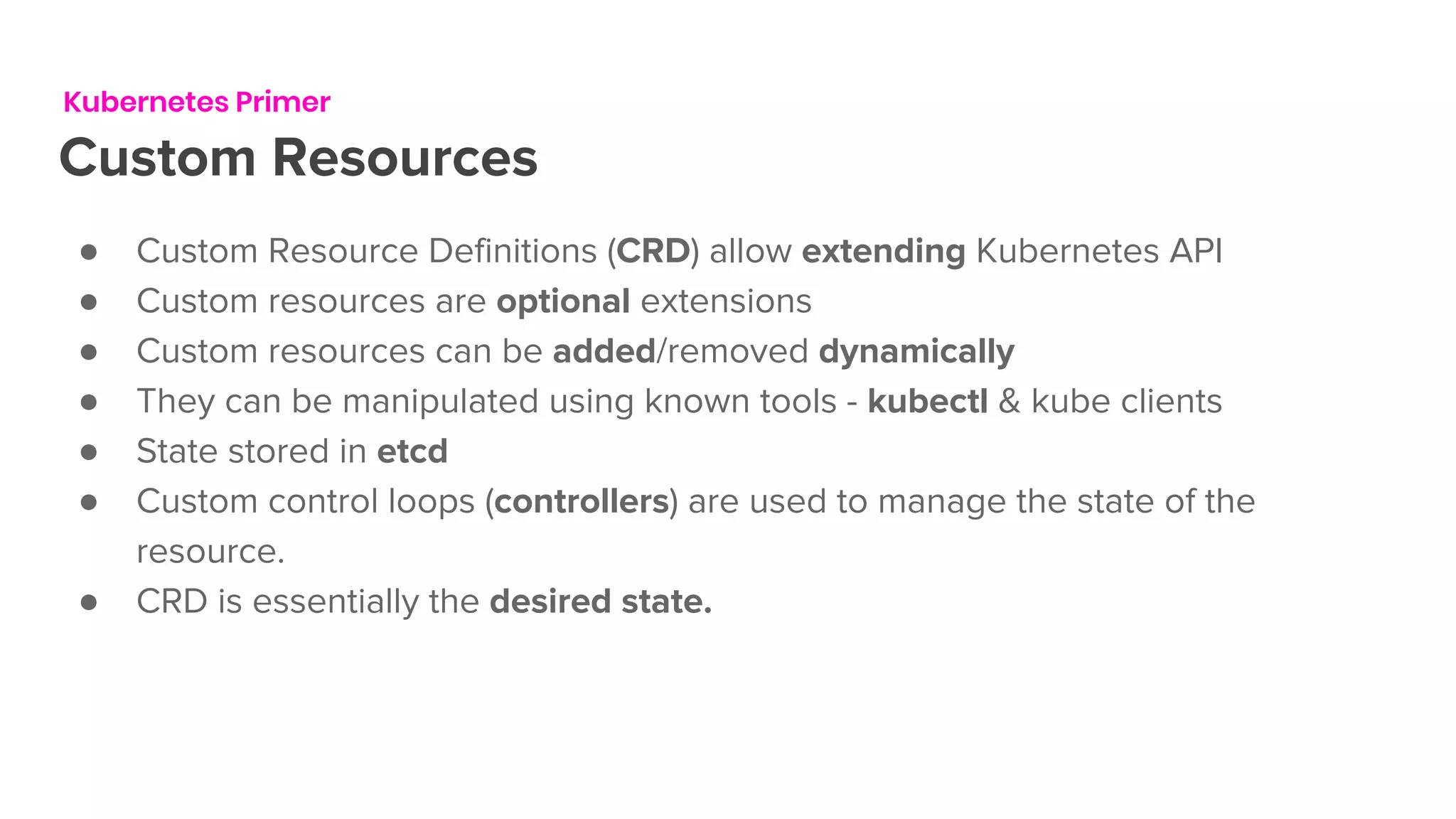 Kubernetes Primer
Custom Resources
● Custom Resource Definitions (CRD) allow extending Kubernetes API
● Custom resources are optional extensions
● Custom resources can be added/removed dynamically
● They can be manipulated using known tools - kubectl & kube clients
● State stored in etcd
● Custom control loops (controllers) are used to manage the state of the
resource.
● CRD is essentially the desired state.
 
