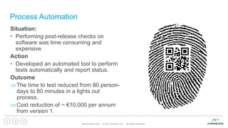 Process Automation
Situation:
• Performing post-release checks on
software was time consuming and
expensive
Action
• Developed an automated tool to perform
tests automatically and report status.
Outcome
The time to test reduced from 80 person-
days to 80 minutes in a lights out
process.
Cost reduction of ~ €10,000 per annum
from version 1.
www.ammeon.com © 2017 Ammeon Ltd. All Rights Reserved.
16
 