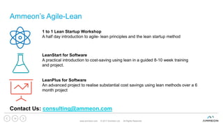 Ammeon’s Agile-Lean
www.ammeon.com © 2017 Ammeon Ltd. All Rights Reserved.
19
Contact Us: consulting@ammeon.com
1 to 1 Lean Startup Workshop
A half day introduction to agile- lean principles and the lean startup method
LeanStart for Software
A practical introduction to cost-saving using lean in a guided 8-10 week training
and project.
LeanPlus for Software
An advanced project to realise substantial cost savings using lean methods over a 6
month project
 