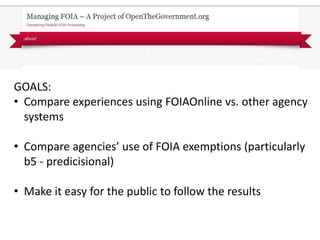 GOALS:
• Compare experiences using FOIAOnline vs. other agency
  systems

• Compare agencies’ use of FOIA exemptions (particularly
  b5 - predicisional)

• Make it easy for the public to follow the results
 
