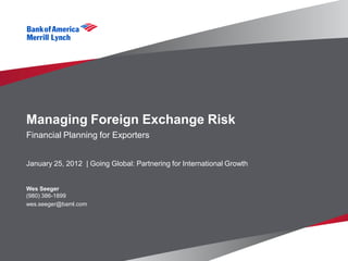 Managing Foreign Exchange Risk
Financial Planning for Exporters


January 25, 2012 | Going Global: Partnering for International Growth


Wes Seeger
(980) 386-1899
wes.seeger@baml.com
 