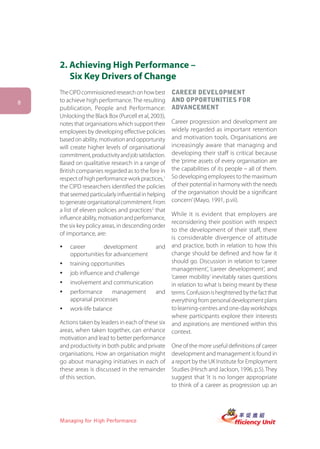 2. Achieving High Performance –
       Six Key Drivers of Change
    The CIPD commissioned research on how best        CAREER DEVELOPMENT
8   to achieve high performance. The resulting        AND OPPORTUNITIES FOR
    publication, People and Performance:              ADVANCEMENT
    Unlocking the Black Box (Purcell et al, 2003),
    notes that organisations which support their      Career progression and development are
    employees by developing effective policies        widely regarded as important retention
    based on ability, motivation and opportunity      and motivation tools. Organisations are
    will create higher levels of organisational       increasingly aware that managing and
    commitment, productivity and job satisfaction.    developing their staff is critical because
    Based on qualitative research in a range of       the ‘prime assets of every organisation are
    British companies regarded as to the fore in      the capabilities of its people – all of them.
    respect of high performance work practices,1      So developing employees to the maximum
    the CIPD researchers identified the policies      of their potential in harmony with the needs
    that seemed particularly influential in helping   of the organisation should be a significant
    to generate organisational commitment. From       concern’ (Mayo, 1991, p.vii).
    a list of eleven policies and practices2 that
                                                      While it is evident that employers are
    influence ability, motivation and performance,
                                                      reconsidering their position with respect
    the six key policy areas, in descending order
                                                      to the development of their staff, there
    of importance, are:
                                                      is considerable divergence of attitude
    ü   career       development              and     and practice, both in relation to how this
        opportunities for advancement                 change should be defined and how far it
    ü   training opportunities                        should go. Discussion in relation to ‘career
                                                      management’, ‘career development’, and
    ü   job influence and challenge
                                                      ‘career mobility’ inevitably raises questions
    ü   involvement and communication                 in relation to what is being meant by these
    ü   performance      management           and     terms. Confusion is heightened by the fact that
        appraisal processes                           everything from personal development plans
    ü   work-life balance                             to learning-centres and one-day workshops
                                                      where participants explore their interests
    Actions taken by leaders in each of these six     and aspirations are mentioned within this
    areas, when taken together, can enhance           context.
    motivation and lead to better performance
    and productivity in both public and private       One of the more useful definitions of career
    organisations. How an organisation might          development and management is found in
    go about managing initiatives in each of          a report by the UK Institute for Employment
    these areas is discussed in the remainder         Studies (Hirsch and Jackson, 1996, p.5). They
    of this section.                                  suggest that ‘it is no longer appropriate
                                                      to think of a career as progression up an




    Managing for High Performance
 