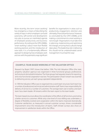 ACHIEVING HIGH PERFORMANCE – SIX KEY DRIVERS OF CHANGE




More recently, the term ‘smart working’          benefits for organisations in areas such as
has emerged as a means of describing the         productivity, engagement, retention and,         17
variety of ways in which employers can build     ultimately, financial performance.’ However,
autonomy, self-control and development           as concluded by the CIPD (2008b, p.33)
into jobs to pursue an interlinked agenda        making a commitment to smart working is
of employee productivity and business            not enough: ‘Organisations must take time
performance. According to the CIPD (2008b),      in planning, implementing and optimising
‘smart working is about more than flexible       the changes, ensuring that a cultural change
working practices and the introduction of        takes place. The leadership role in delivering
new tools. It is a fundamentally different       this should not be underestimated: senior
approach to designing how employees work         management must lead the way.’
and one with the potential to reap significant




 EXAMPLE: TEAM-BASED WORKING AT THE VALUATION OFFICE

Research by Boyle (1997) shows that before 1994, The Irish Valuation Office (the state
property valuation agency) was organised in three functional groups: professional,
technical and clerical/administrative. The three groups had separate streams for reporting,
and cross-functional cooperation was low. The participation of each stream was essential
to delivering service, yet each group operated independently.

In 1994 the Valuation Office was re-organised into a work-team structure. Each team has
a number of professional, technical and administrative staff. Teams have responsibility for
delivery of service to a number of customers. The average team size is twelve, and each
team has a team leader. All streams within the team report to the team leader.

The team-based structure allows the coordination of the efforts of all functions, promoting
a better service to customers. While only a low level of cross-skilling was undertaken, a
degree of flexibility evolved and cooperation within the teams improved dramatically.
Customer satisfaction, as measured in annual customer surveys, shows considerable
improvement since the introduction of teams. Staff climate surveys also show an
improvement in satisfaction levels within the Office.




Managing for High Performance
 