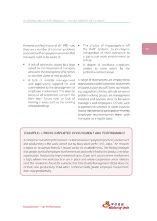 ACHIEVING HIGH PERFORMANCE – SIX KEY DRIVERS OF CHANGE




However, as Marchington et al (1993) note,    ü    The choice of inappropriate ‘off
there are a number of common problems              the shelf’ systems by employers,           19
associated with employee involvement that          irrespective of their relevance to
managers need to be aware of:                      a particular work environment or
                                                   culture
ü   A lack of continuity, caused to a large   ü    A degree of workforce scepticism,
    extent by the movement of managers             created to some extent by the
    who were the driving force of schemes          problems outlined above
    on to other duties or new positions
ü   A lack of middle management               A range of mechanisms are employed by
    and supervisory support for and           organisations in order to promote involvement
    commitment to the development of          and participation by staff. Some techniques,
    employee involvement. This may be         e.g. suggestion schemes, attitude surveys or
    because of scepticism, concern for        problem-solving groups, are management
    their own future role, or lack of         initiated and operate directly between
    training in areas such as the running     managers and employees. Others, such
    of team briefings                         as partnership schemes or works councils,
                                              involve representative participation whereby
                                              employee representatives meet with
                                              managers on a regular basis.



EXAMPLE: LINKING EMPLOYEE INVOLVEMENT AND PERFORMANCE

A comprehensive attempt to measure the link between employment practices, involvement
and productivity is the work carried out by Black and Lynch (1997, 2000). The research
is based on responses from 627 private sector US establishments. The findings indicate
that greater levels of employee involvement are positively linked to the productivity of an
organisation. Productivity improvement of up to 20 per cent occurs where involvement
is high, where new work practices are in place and where cooperative union relations
exist. The researchers found, for example, that Total Quality Management (TQM) does not,
of itself, raise productivity. TQM, when combined with greater employee involvement,
does raise productivity.




Managing for High Performance
 
