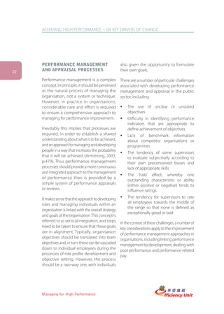 ACHIEVING HIGH PERFORMANCE – SIX KEY DRIVERS OF CHANGE




     PERFORMANCE MANAGEMENT                             also given the opportunity to formulate
22   AND APPRAISAL PROCESSES                            their own goals.

     Performance management is a complex                There are a number of particular challenges
     concept. In principle, it should be perceived      associated with developing performance
     as the natural process of managing the             management and appraisal in the public
     organisation, not a system or technique.           sector, including:
     However, in practice in organisations,
     considerable care and effort is required           ü   The use of unclear or unstated
     to ensure a comprehensive approach to                  objectives
     managing for performance improvement.              ü   Difficulty in identifying performance
                                                            indicators that are appropriate to
     Inevitably this implies that processes are             define achievement of objectives
     required, in order to establish a shared           ü   Lack of benchmark information
     understanding about what is to be achieved,            about competitor organisations or
     and an approach to managing and developing             programmes
     people in a way that increases the probability
                                                        ü   The tendency of some supervisors
     that it will be achieved (Armstrong, 2003,             to evaluate subjectively according to
     p.479). Thus performance management                    their own preconceived biases and
     processes should provide a more continuous             lack of appropriate skills
     and integrated approach to the management
                                                        ü   The ‘halo’ effect, whereby one
     of performance than is provided by a
                                                            outstanding characteristic or ability
     simple system of performance appraisals                (either positive or negative) tends to
     or reviews.                                            influence ratings
     It makes sense that the approach to developing     ü   The tendency for supervisors to rate
     roles and managing individuals within an               all employees towards the middle of
                                                            the range so that none is defined as
     organisation is linked with the overall strategy
                                                            exceptionally good or bad
     and goals of the organisation. This concept is
     referred to as vertical integration, and steps     In the context of these challenges, a number of
     need to be taken to ensure that these goals        key considerations apply to the improvement
     are in alignment. Typically, organisation          of performance management approaches in
     objectives should be translated into team          organisations, including linking performance
     objectives and, in turn, these can be cascaded     management to development, dealing with
     down to individual employees during the            poor performance, and performance-related
     processes of role profile development and          pay.
     objective setting. However, the process
     should be a two-way one, with individuals




     Managing for High Performance
 