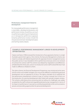 ACHIEVING HIGH PERFORMANCE – SIX KEY DRIVERS OF CHANGE




Performance management linked to
development                                                                                        23

For many people performance management
is essentially a developmental process and
performance reviews should focus as much
on performance planning and improvement
as on retrospective performance appraisal.
Certainly performance reviews should link
into personal and team development plans
and training needs analyses.




 EXAMPLE: PERFORMANCE MANAGEMENT LINKED TO DEVELOPMENT
 OPPORTUNITIES

Clayton and Ayres (1996) reviewed the introduction of two appraisal schemes in a single
Australian government agency. One scheme, the Executive Management scheme, was
meant to comply with federal requirements for appraisal of senior management across
the public service. It was intended to link to performance bonuses and to non-renewal
of contracts for contract staff. The scheme was delayed by negotiations and differences
at federal level for three years, and on its introduction senior staff involved felt that it had
made no difference whatever to them.

The other scheme, the Personal Development Programme, was introduced at the same
time for senior and middle managers, but consciously differed in emphasising personal
development and not appraisal as its focus. The agency decided not to explicitly link
the performance development scheme to pay or contract renewal, but to focus on
the production of a personal development plan linked with periodic progress reviews.
This scheme, while being time-consuming and not without its challenges, was widely
accepted by the staff involved and regarded positively by top management in terms of
its impact on performance. It was seen as contributing positively to the communications
process and providing opportunities for personal development.




Managing for High Performance
 