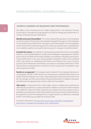ACHIEVING HIGH PERFORMANCE – SIX KEY DRIVERS OF CHANGE




     exaMPLe: gUiDance on Managing Poor PerforMance
26
     The Office of the Commissioner for Public Employment in the Northern Territory
     Government in Australia has issued guidance on how to manage poor performance. A
     number of key practices are emphasised:

     Identify and assess the problem. This involves asking three questions: if the employee
     can do the duties of his/her job to the standard required by the agency; if the employee
     can do another job at his/her level in the agency; and if the problem is in the employee’s
     control. If the answer to all these questions is no then poor performance is probably due
     to an inability to perform and a performance process to manage it should be started.

     Consider the reasons. It is important to distinguish poor performance from unacceptable
     behaviour. Unacceptable behaviour usually involves deliberate, inappropriate or unethical
     action and can be dealt with through workplace counselling or disciplinary procedures.
     If poor performance is the issue, several possible contributors need to be considered
     which may impact on employee performance and influence the course of action
     pursued. Some medications and illnesses can impact on employee performance. There
     may be family or personal factors involved. The issue may be one of workplace issues
     and interpersonal conflict.

     Decide on an approach. The manager needs to decide if the employee’s behaviour is
     unacceptable, identify if other factors are contributing to employee performance, and
     confirm that the employee has a clear understanding of the job and what he/she has to
     do. The manager can then assess whether the poor performance is inability or discipline
     and determine the approach best suited to deal with the problem.

     Take action. A critical point here is ‘don’t delay’. Action to address poor performance
     often fails because there is no early intervention. Problems can become entrenched and
     more difficult to deal with. Other vital points are to keep the process positive as far as
     possible (e.g. be objective and don’t personalise), be fair (e.g. ensure procedural fairness),
     be supportive (e.g. let the employee know a support person can attend any meetings)
     and be committed (e.g. put aside the necessary time).

     For further information, see http://www.ocpe.nt.gov.au/people_management/
     perfomance_management/managing_poor_performance




     Managing for High Performance
 