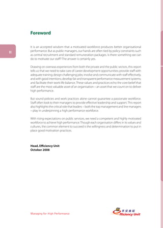 Foreword

     It is an accepted wisdom that a motivated workforce produces better organisational
II   performance. But as public managers, our hands are often tied by policy constraints such
     as central recruitment and standard remuneration packages. Is there something we can
     do to motivate our staff? The answer is certainly yes.

     Drawing on overseas experiences from both the private and the public sectors, this report
     tells us that we need to take care of career development opportunities; provide staff with
     adequate training; design challenging jobs; involve and communicate with staff effectively,
     and with good intentions; develop fair and transparent performance measurement systems;
     and facilitate their work-life balance. These values and practices echo the core belief that
     staff are the most valuable asset of an organisation – an asset that we count on to deliver
     high performance.

     But sound policies and work practices alone cannot guarantee a passionate workforce.
     Staff often look to their managers to provide effective leadership and support. This report
     also highlights the critical role that leaders – both the top management and line managers
     – play in underpinning a high performance workforce.

     With rising expectations on public services, we need a competent and highly motivated
     workforce to achieve high performance. Though each organisation differs in its values and
     cultures, the common element to succeed is the willingness and determination to put in
     place good motivation practices.



     Head, Efficiency Unit
     October 2008




     Managing for High Performance
 