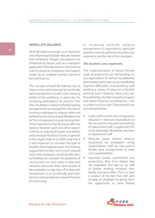 ACHIEVING HIGH PERFORMANCE – SIX KEY DRIVERS OF CHANGE




     WORK-LIFE BALANCE                                I n reviewing wor k-life balance
30                                                    arrangements in organisations, particular
     Work-life balance emerges as an important        attention must be paid to the business case
     area influencing employee attitudes towards      arguments and the role of line managers.
     their employer. People’s perceptions are
     influenced by factors such as a manager’s        The business case arguments
     appreciation of family and other commitments
     and the practical compassion and support           The implementation of family friendly
     shown by an employer during a period of            work arrangements are demanding on
     personal trauma.                                   any organisation. As well as the additional
                                                        administrative work, there can be considerable
     The concept of work-life balance has its logistical difficulties occasioned by staff
     origins in the need to provide ‘family friendly’ working a variety of reduced or flexible
     work arrangements to reflect the changing working hours. However, these costs can
     profile of the workforce, in particular the be justified by a number of positive impacts
     increasing participation by women. Over with direct financial considerations – the
     time, the debate in relation to flexible working so-called ‘business case’. These benefits are
     arrangements has evolved from the idea of summarised below:
     assisting employees to balance work and
     family life to the notion of work-life balance for ü Lower staff turnover and consequently
     all. This is in response to a growing recognition      reduction in time and expenditure on
     of the importance of achieving an effective            the recruitment, induction and training
     balance between work and other aspects                 of replacement staff. Coupled with this
     of life for an individual’s health and welfare         is the advantage afforded by retention
     and consequently that of society in general.           of experienced staff
     In this regard, Kodz et al (2002) note that it ü Reduced casual sickness absence
     is also important to consider the type of              occasioned by employees’ caring
     flexibility that employees want. Their findings        responsibilities. Staff can now avail of
     suggest that it is often not so much reduced           flexible work arrangements to meet
     hours that employees would benefit from,               such responsibilities
     as flexibility, for example the possibility of ü Improved morale, commitment and
     varying hours at short notice to deal with             productivity. Most firms believe that
     whatever pressures they have outside of                the availability and take-up by staff
     the workplace, to take days off to deal with           of flexible working increases their
     emergencies or to occasionally work from               loyalty and work effort. This is in part
     home to receive deliveries or avoid the strain         a product of the fact that staff wish
                                                            to repay an employer for giving them
     of commuting.
                                                            the opportunity to work flexibly




     Managing for High Performance
 
