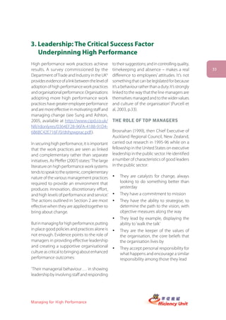 3. Leadership: The Critical Success Factor
   Underpinning High Performance
High performance work practices achieve            to their suggestions; and in controlling quality,
results. A survey commissioned by the              timekeeping and absence – makes a real               33
Department of Trade and Industry in the UK4        difference to employees’ attitudes. It’s not
provides evidence of a link between the level of   something that can be legislated for because
adoption of high performance work practices        it’s a behaviour rather than a duty. It’s strongly
and organisational performance. Organisations      linked to the way that the line managers are
adopting more high performance work                themselves managed and to the wider values
practices have greater employee performance        and culture of the organisation’ (Purcell et
and are more effective in motivating staff and     al, 2003, p.33).
managing change (see Sung and Ashton,
2005, available at http://www.cipd.co.uk/          tHe roLe of toP Managers
NR/rdonlyres/0364EF28-96FA-4188-91D4-
6B6BC42E716F/0/dtihpwprac.pdf ).                  Brosnahan (1999), then Chief Executive of
                                                  Auckland Regional Council, New Zealand,
In securing high performance, it is important carried out research in 1995-96 while on a
that the work practices are seen as linked fellowship in the United States on executive
and complementary rather than separate leadership in the public sector. He identified
initiatives. As Pfeffer (2007) states: ‘The large a number of characteristics of good leaders
literature on high performance work systems in the public sector:
tends to speak to the systemic, complementary
nature of the various management practices y They are catalysts for change, always
required to provide an environment that               looking to do something better than
produces innovation, discretionary effort,            yesterday
and high levels of performance and service.’ y They have a commitment to mission
The actions outlined in Section 2 are most y They have the ability to strategise, to
effective when they are applied together to           determine the path to the vision, with
bring about change.                                   objective measures along the way
                                                   y   They lead by example, displaying the
But in managing for high performance, putting          ability to ‘walk the talk’
in place good policies and practices alone is      y   They are the keeper of the values of
not enough. Evidence points to the role of             the organisation, the core beliefs that
managers in providing effective leadership             the organisation lives by
and creating a supportive organisational           y   They accept personal responsibility for
culture as critical to bringing about enhanced         what happens and encourage a similar
performance outcomes:                                  responsibility among those they lead

‘Their managerial behaviour … in showing
leadership by involving staff and responding




Managing for High Performance
 