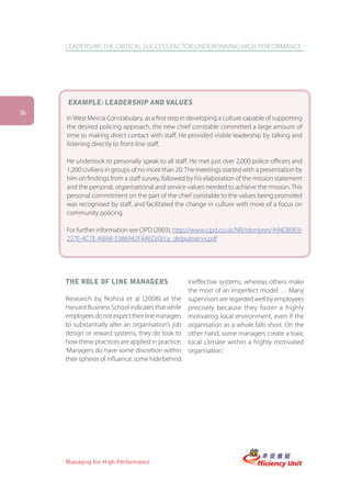 LEADERSHIP: THE CRITICAL SUCCESS FACTOR UNDERPINNING HIGH PERFORMANCE




     EXAMPLE: LEADERSHIP AND VALUES
36
     In West Mercia Constabulary, as a first step in developing a culture capable of supporting
     the desired policing approach, the new chief constable committed a large amount of
     time to making direct contact with staff. He provided visible leadership by talking and
     listening directly to front-line staff.

     He undertook to personally speak to all staff. He met just over 2,000 police officers and
     1,200 civilians in groups of no more than 20. The meetings started with a presentation by
     him on findings from a staff survey, followed by his elaboration of the mission statement
     and the personal, organisational and service values needed to achieve the mission. This
     personal commitment on the part of the chief constable to the values being promoted
     was recognised by staff, and facilitated the change in culture with more of a focus on
     community policing.

     For further information see CIPD (2003), http://www.cipd.co.uk/NR/rdonlyres/A94D89E9-
     227E-4C7E-A8A8-5386942F4AED/0/ca_delpubservs.pdf




     THE ROLE OF LINE MANAGERS                      ineffective systems, whereas others make
                                                    the most of an imperfect model … Many
     Research by Nohria et al (2008) at the         supervisors are regarded well by employees
     Harvard Business School indicates that while   precisely because they foster a highly
     employees do not expect their line managers    motivating local environment, even if the
     to substantially alter an organisation’s job   organisation as a whole falls short. On the
     design or reward systems, they do look to      other hand, some managers create a toxic
     how these practices are applied in practice:   local climate within a highly motivated
     ‘Managers do have some discretion within       organisation.’
     their spheres of influence; some hide behind




     Managing for High Performance
 