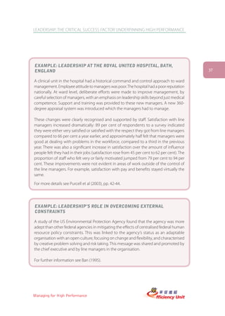 LEADERSHIP: THE CRITICAL SUCCESS FACTOR UNDERPINNING HIGH PERFORMANCE




EXAMPLE: LEADERSHIP AT THE ROYAL UNITED HOSPITAL, BATH,
ENGLAND                                                                                       37

A clinical unit in the hospital had a historical command and control approach to ward
management. Employee attitude to managers was poor. The hospital had a poor reputation
nationally. At ward level, deliberate efforts were made to improve management, by
careful selection of managers, with an emphasis on leadership skills beyond just medical
competence. Support and training was provided to these new managers. A new 360-
degree appraisal system was introduced which the managers had to manage.

These changes were clearly recognised and supported by staff. Satisfaction with line
managers increased dramatically: 89 per cent of respondents to a survey indicated
they were either very satisfied or satisfied with the respect they got from line managers
compared to 66 per cent a year earlier, and approximately half felt that managers were
good at dealing with problems in the workforce, compared to a third in the previous
year. There was also a significant increase in satisfaction over the amount of influence
people felt they had in their jobs (satisfaction rose from 45 per cent to 62 per cent). The
proportion of staff who felt very or fairly motivated jumped from 79 per cent to 94 per
cent. These improvements were not evident in areas of work outside of the control of
the line managers. For example, satisfaction with pay and benefits stayed virtually the
same.

For more details see Purcell et al (2003), pp. 42-44.




EXAMPLE: LEADERSHIP’S ROLE IN OVERCOMING EXTERNAL
CONSTRAINTS

A study of the US Environmental Protection Agency found that the agency was more
adept than other federal agencies in mitigating the effects of centralised federal human
resource policy constraints. This was linked to the agency’s status as an adaptable
organisation with an open culture, focusing on change and flexibility, and characterised
by creative problem solving and risk taking. This message was shared and promoted by
the chief executive and by line managers in the organisation.

For further information see Ban (1995).




Managing for High Performance
 