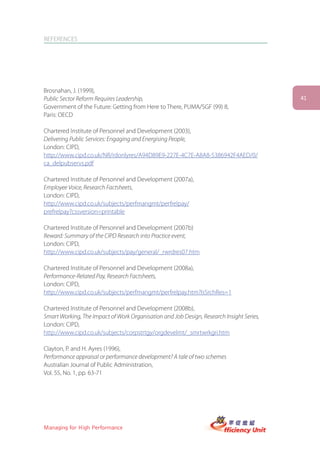 REFERENCES




Brosnahan, J. (1999),
Public Sector Reform Requires Leadership,                                                 41
Government of the Future: Getting from Here to There, PUMA/SGF (99) 8,
Paris: OECD

Chartered Institute of Personnel and Development (2003),
Delivering Public Services: Engaging and Energising People,
London: CIPD,
http://www.cipd.co.uk/NR/rdonlyres/A94D89E9-227E-4C7E-A8A8-5386942F4AED/0/
ca_delpubservs.pdf

Chartered Institute of Personnel and Development (2007a),
Employee Voice, Research Factsheets,
London: CIPD,
http://www.cipd.co.uk/subjects/perfmangmt/perfrelpay/
prefrelpay?cssversion=printable

Chartered Institute of Personnel and Development (2007b)
Reward: Summary of the CIPD Research into Practice event,
London: CIPD,
http://www.cipd.co.uk/subjects/pay/general/_rwrdres07.htm

Chartered Institute of Personnel and Development (2008a),
Performance-Related Pay, Research Factsheets,
London: CIPD,
http://www.cipd.co.uk/subjects/perfmangmt/perfrelpay.htm?IsSrchRes=1

Chartered Institute of Personnel and Development (2008b),
Smart Working, The Impact of Work Organisation and Job Design, Research Insight Series,
London: CIPD,
http://www.cipd.co.uk/subjects/corpstrtgy/orgdevelmt/_smrtwrkgri.htm

Clayton, P. and H. Ayres (1996),
Performance appraisal or performance development? A tale of two schemes
Australian Journal of Public Administration,
Vol. 55, No. 1, pp. 63-71




Managing for High Performance
 