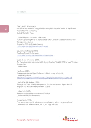 REFERENCES




     Dex, S. and C. Smith (2002),
42   The Nature and Pattern of Family Friendly Employment Policies in Britain, on behalf of the
     Joseph Rowntree Foundation,
     Oxford: The Policy Press

     Government Accountability Office (2003),
     Human Capital: Insights for US Agencies from Other Countries’ Succession Planning and
     Management Initiatives,
     Report No. GAO-03-914, Washington,
     http://www.gao.gov/new.items/d03914.pdf

     Government of Ireland (2000),
     Excellence Through Performance,
     http://www.bettergov.ie/eng/index.asp?docID=304

     Guest, D. and N. Conway (2000),
     The Psychological Contract in the Public Service: Results of the 2000 CIPD Survey of Employee
     Relationships,
     London: CIPD

     Hay Group (2001),
     Engage Employees and Boost Performance, Murlis, H. and Schubert, P.,
     London: Hay Group,
     http://www.haygroup.com/downloads/us/Engaged_Performance_120401.pdf

     Hirsch, W. and C. Jackson (1996),
     Strategies for Career Development: Promises, Practice and Pretence, Report No. 305,
     Brighton: The Institute for Employment Studies

     Holbeche, L. (2003),
     Aligning Human Resources and Business Strategy,
     Oxford: Butterworth Heinemann

     Kernaghan, K. (1992),
     Empowerment and public administration: revolutionary advance or passing fancy?
     Canadian Public Administration, Vol. 35, No. 2, pp. 194-214




     Managing for High Performance
 
