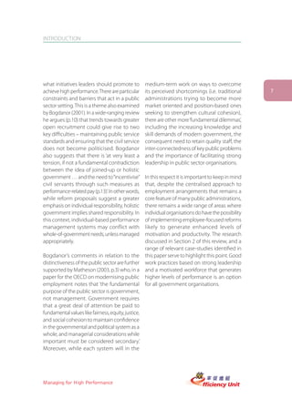 INTRODUCTION




what initiatives leaders should promote to         medium-term work on ways to overcome
achieve high performance. There are particular     its perceived shortcomings (i.e. traditional       7
constraints and barriers that act in a public      administrations trying to become more
sector setting. This is a theme also examined      market oriented and position-based ones
by Bogdanor (2001). In a wide-ranging review       seeking to strengthen cultural cohesion),
he argues (p.10) that trends towards greater       there are other more ‘fundamental dilemmas’,
open recruitment could give rise to two            including the increasing knowledge and
key difficulties – maintaining public service      skill demands of modern government, the
standards and ensuring that the civil service      consequent need to retain quality staff, the
does not become politicised. Bogdanor              inter-connectedness of key public problems
also suggests that there is ‘at very least a       and the importance of facilitating strong
tension, if not a fundamental contradiction        leadership in public sector organisations.
between the idea of joined-up or holistic
government … and the need to “incentivise”         In this respect it is important to keep in mind
civil servants through such measures as            that, despite the centralised approach to
performance-related pay (p.13)’. In other words,   employment arrangements that remains a
while reform proposals suggest a greater           core feature of many public administrations,
emphasis on individual responsibility, holistic    there remains a wide range of areas where
government implies shared responsibility. In       individual organisations do have the possibility
this context, individual-based performance         of implementing employee-focused reforms
management systems may conflict with               likely to generate enhanced levels of
whole-of-government needs, unless managed          motivation and productivity. The research
appropriately.                                     discussed in Section 2 of this review, and a
                                                   range of relevant case-studies identified in
Bogdanor’s comments in relation to the this paper serve to highlight this point. Good
distinctiveness of the public sector are further work practices based on strong leadership
supported by Matheson (2003, p.3) who, in a and a motivated workforce that generates
paper for the OECD on modernising public higher levels of performance is an option
employment notes that ‘the fundamental for all government organisations.
purpose of the public sector is government,
not management. Government requires
that a great deal of attention be paid to
fundamental values like fairness, equity, justice,
and social cohesion to maintain confidence
in the governmental and political system as a
whole, and managerial considerations while
important must be considered secondary.’
Moreover, while each system will in the




Managing for High Performance
 
