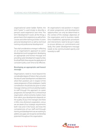 ACHIEVING HIGH PERFORMANCE – SIX KEY DRIVERS OF CHANGE




organisational career ladder. Rather, the              An organisation’s real position in respect
term “career” is used simply to describe a             of career progression and development        9
person’s work experience over time. The                opportunities can only be determined in
term “development” covers all the things a             the context of the strategic objectives of
person learns from experience as well as from          the organisation and its business needs.
courses and other training activities. It covers       Once established, appropriate procedures
personal development as well as technical              and interventions need to be put in place
training and professional development.’                to ensure delivery on commitments and
                                                       lastly, the career development message
Two vital considerations emerge in reflecting          needs to be communicated openly and
on an organisation’s approach to career                honestly to staff.
development and management: developing
an appropriate and honest message and
providing career development opportunities
for all staff. Both these require the application of
consistent policy over time to be effective.

Developing an appropriate and honest
message

Organisations need to move beyond the
considerable degree of rhetoric that surrounds
the area of career development and determine
what their positions are in respect of the
career progression of their employees. Careful
consideration should also be given to what
message is being communicated by leaders
to staff through the approach to career
progression, for example: this is a hierarchical
organisation, where seniority matters more
than talent, your development depends on
the quality of your line manager and there
is little cross-divisional cooperation, versus
we are aware of our strategic requirements
both now and in the future, we know the
competencies of our staff and through
training and development we are working to
address any gaps; we recognise and develop
potential throughout the organisation.




Managing for High Performance
 