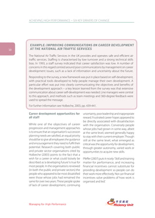 ACHIEVING HIGH PERFORMANCE – SIX KEY DRIVERS OF CHANGE




     EXAMPLE: IMPROVING COMMUNICATIONS ON CAREER DEVELOPMENT
10   AT THE NATIONAL AIR TRAFFIC SERVICES

     The National Air Traffic Services in the UK provides and operates safe and efficient air
     traffic services. Staffing is characterised by low turnover and a strong technical skills
     bias. In 1993, a staff survey indicated that career satisfaction was low. A number of
     concerns in this regard centred around poor communications by management on career
     development issues, such as a lack of information and uncertainty about the future.

     Responding to the survey, a new framework was put in place based on self-development,
     with practical tools developed to help people manage their own development. A
     particular effort was put into clearly communicating the objectives and benefits of
     the development approach – a key lesson learned from the survey was that extensive
     communication about career self-development was needed. Line managers were central
     to this approach, and methods such as team meetings and 360-degree feedback were
     used to spread the message.
     For further information see Holbeche, 2003, pp. 439-441.

     Career development opportunities for            uncertainty, poor leadership and inappropriate
     all staff                                       reward. Frustrated career hopes appeared to
                                                     be directly associated with dissatisfaction
     While one of the objectives of career with the organisation. Conversely people
     progression and management approaches whose jobs had grown in some way, albeit
     is to ensure that an organisation’s succession at the same level, seemed generally happy
     planning needs are satisfied, an equal priority to stay with their current employer. Though
     should be to give all employees the guidance still at the same level, what emerged as
     and encouragement they need to fulfil their critical was the opportunity for development,
     potential. Research covering both public through greater autonomy, varied work or
     and private sector organisations cited by opportunities to acquire new skills.
     Holbeche (2003) points to the fact that a
     wish for a career or what could loosely be Pfeffer (2007) puts it nicely: ‘Skill and training
     described as ‘a developing future’ is true for matter for performance, and increasing
     most people. In the organisations reviewed financial incentives cannot substitute for
     (in both the public and private sectors) the providing development so people can do
     people who appeared to be most dissatisfied their work more effectively. Nor can financial
     were those whose jobs had remained the incentives solve problems of how work is
     same for over two years. These people spoke organised and led.’
     of lack of career development, continuing




     Managing for High Performance
 