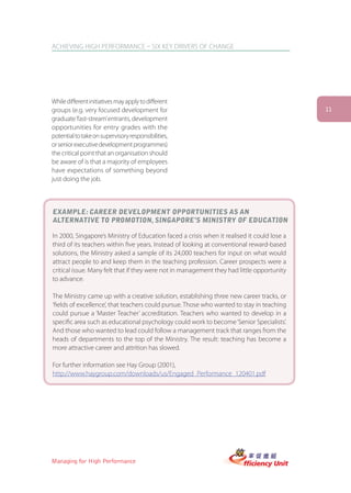 ACHIEVING HIGH PERFORMANCE – SIX KEY DRIVERS OF CHANGE




While different initiatives may apply to different
groups (e.g. very focused development for                                                    11
graduate ‘fast-stream’ entrants, development
opportunities for entry grades with the
potential to take on supervisory responsibilities,
or senior executive development programmes)
the critical point that an organisation should
be aware of is that a majority of employees
have expectations of something beyond
just doing the job.



EXAMPLE: CAREER DEVELOPMENT OPPORTUNITIES AS AN
ALTERNATIVE TO PROMOTION, SINGAPORE’S MINISTRY OF EDUCATION

In 2000, Singapore’s Ministry of Education faced a crisis when it realised it could lose a
third of its teachers within five years. Instead of looking at conventional reward-based
solutions, the Ministry asked a sample of its 24,000 teachers for input on what would
attract people to and keep them in the teaching profession. Career prospects were a
critical issue. Many felt that if they were not in management they had little opportunity
to advance.

The Ministry came up with a creative solution, establishing three new career tracks, or
‘fields of excellence’, that teachers could pursue. Those who wanted to stay in teaching
could pursue a ‘Master Teacher’ accreditation. Teachers who wanted to develop in a
specific area such as educational psychology could work to become ‘Senior Specialists’.
And those who wanted to lead could follow a management track that ranges from the
heads of departments to the top of the Ministry. The result: teaching has become a
more attractive career and attrition has slowed.

For further information see Hay Group (2001),
http://www.haygroup.com/downloads/us/Engaged_Performance_120401.pdf




Managing for High Performance
 