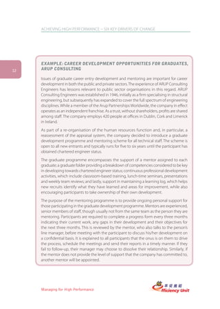 ACHIEVING HIGH PERFORMANCE – SIX KEY DRIVERS OF CHANGE




     EXAMPLE: CAREER DEVELOPMENT OPPORTUNITIES FOR GRADUATES,
12   ARUP CONSULTING

     Issues of graduate career entry development and mentoring are important for career
     development in both the public and private sectors. The experience of ARUP Consulting
     Engineers has lessons relevant to public sector organisations in this regard. ARUP
     Consulting Engineers was established in 1946, initially as a firm specialising in structural
     engineering, but subsequently has expanded to cover the full spectrum of engineering
     disciplines. While a member of the Arup Partnerships Worldwide, the company in effect
     operates as an independent franchise. As a trust, without shareholders, profits are shared
     among staff. The company employs 420 people at offices in Dublin, Cork and Limerick
     in Ireland.
     As part of a re-organisation of the human resources function and, in particular, a
     reassessment of the appraisal system, the company decided to introduce a graduate
     development programme and mentoring scheme for all technical staff. The scheme is
     open to all new entrants and typically runs for five to six years until the participant has
     obtained chartered engineer status.
     The graduate programme encompasses the support of a mentor assigned to each
     graduate; a graduate folder providing a breakdown of competencies considered to be key
     in developing towards chartered engineer status; continuous professional development
     activities, which include classroom-based training, lunch-time seminars, presentations
     and weekly team reviews; and lastly, support in maintaining a learning log, which helps
     new recruits identify what they have learned and areas for improvement, while also
     encouraging participants to take ownership of their own development.
     The purpose of the mentoring programme is to provide ongoing personal support for
     those participating in the graduate development programme. Mentors are experienced,
     senior members of staff, though usually not from the same team as the person they are
     mentoring. Participants are required to complete a progress form every three months
     indicating their current work, any gaps in their development and their objectives for
     the next three months. This is reviewed by the mentor, who also talks to the person’s
     line manager, before meeting with the participant to discuss his/her development on
     a confidential basis. It is explained to all participants that the onus is on them to drive
     the process, schedule the meetings and send their reports in a timely manner. If they
     fail to follow-up, their manager may choose to dissolve their relationship. Similarly, if
     the mentor does not provide the level of support that the company has committed to,
     another mentor will be appointed.




     Managing for High Performance
 