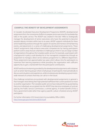 ACHIEVING HIGH PERFORMANCE – SIX KEY DRIVERS OF CHANGE




EXAMPLE: THE BENEFIT OF DEVELOPMENT ASSIGNMENTS
                                                                                                15
In Canada’s Accelerated Executive Development Programme (AEXDP), developmental
assignments form the cornerstone of efforts to prepare senior executives for top leadership
roles in the public service. The AEXDP was created in the late 1990s to strategically
manage the development of senior executives who have the potential to become
assistant deputy ministers within two to six years. AEXDP supports individuals for these
senior leadership positions through the support of coaches and mentors, formal learning
events, and placements in a series of challenging developmental assignments. These
‘stretch’ assignments help enhance executive competencies by having participants
perform work in areas that are unfamiliar or challenging to them in any of a large number
of organisations throughout the Canadian public service. For example, a participant with
a background in policy could develop his or her managerial competencies through an
assignment to manage a direct service delivery programme in a different department.
These assignments last approximately two years which allows time for participants to
maximise their learning experience while providing the organisation with sufficient
opportunity to gain a real benefit from the participants’ contributions.

AEXDP reinforces the learning provided by the developmental assignments with initiatives
such as ‘action learning groups’ where small groups of participants meet periodically to
discuss work situations and experiences, while simultaneously developing a government-
wide network of contacts that they can call on in the future.

One challenge sometimes encountered with developmental assignments in general is
that managers resist letting their high potential staff leave their current positions to move
to another organisation. The Canadian public service have reduced this by guaranteeing
that once individuals are accepted into the AEXDP they become employees of, and are
paid by, the Public Service Commission, a central agency. A further benefit of this is
that a government-wide rather than agency-specific culture is fostered among AEXDP
participants.

For further information (US) Government Accountability Office (2003),
http://www.gao.gov/new.items/d03914.pdf




Managing for High Performance
 