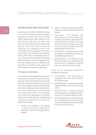 ACHIEVING HIGH PERFORMANCE – SIX KEY DRIVERS OF CHANGE




     JOB INFLUENCE AND CHALLENGE                         ü   Variety – the extent to which the activities
16
                                                             in the job call for a selection of skills and
     According to Purcell et al (2003) job design            abilities
     is an area that deeply influences people’s          ü   Autonomy – the freedom and
     experience of work. They note (p.73) that               independence the job holder has,
     ‘where people have some influence over                  including discretion to make decisions,
     how they do their job, and where they                   exercise choice, schedule the work
     find their job demanding and challenging,               and decide on the procedures to carry
     they are much more likely to have job                   it out, and the job holder’s personal
     satisfaction, be motivated and be more                  responsibility for outcomes
     committed to the organisation in the sense          ü   Task identity – the degree to which the
     of wanting to stay’. However, they add that             job requires completion of a whole and
     there is little evidence that leaders take this         identifiable piece of work
     area seriously, with job design frequently          ü   Task significance – the extent to which
     taken for granted. Lastly, it is suggested that         the job contributes to a significant end
     the vital importance of job challenge and               result and has a substantial impact on
     job influence should be a key concern for               the lives and work of other people
     staff involved in considering job design.
                                                         These can be achieved through the
     Principles of job design                            following mechanisms:

     According to Armstrong (2003), job design has       ü   Job rotation – the movement of
     two aims: first, to satisfy the requirements of         employees from one task to another
     the organisation for productivity, operational          to increase variety
     efficiency and quality of product or service, and   ü   Job enlargement – combining previously
     second, to satisfy the needs of the individual          fragmented tasks into one job to increase
     for interest, challenge and accomplishment.             variety
     Thus, the overarching aim of job design             ü   Job enrichment – this goes beyond
     is to integrate the needs of the individual             job enlargement by adding greater
     with those of the organisation. Armstrong               autonomy and responsibility to a job
     (2003, p.241) further identifies the following      ü   Self-managed teams – this is perceived
     motivating characteristics as central to                as an extension of job enrichment and
     effective job design:                                   involves self-regulating teams that largely
                                                             work without supervision
     ü   Interest and challenge – the degree
         to which the work is interesting in
         itself and creates demanding goals for
         people




     Managing for High Performance
 